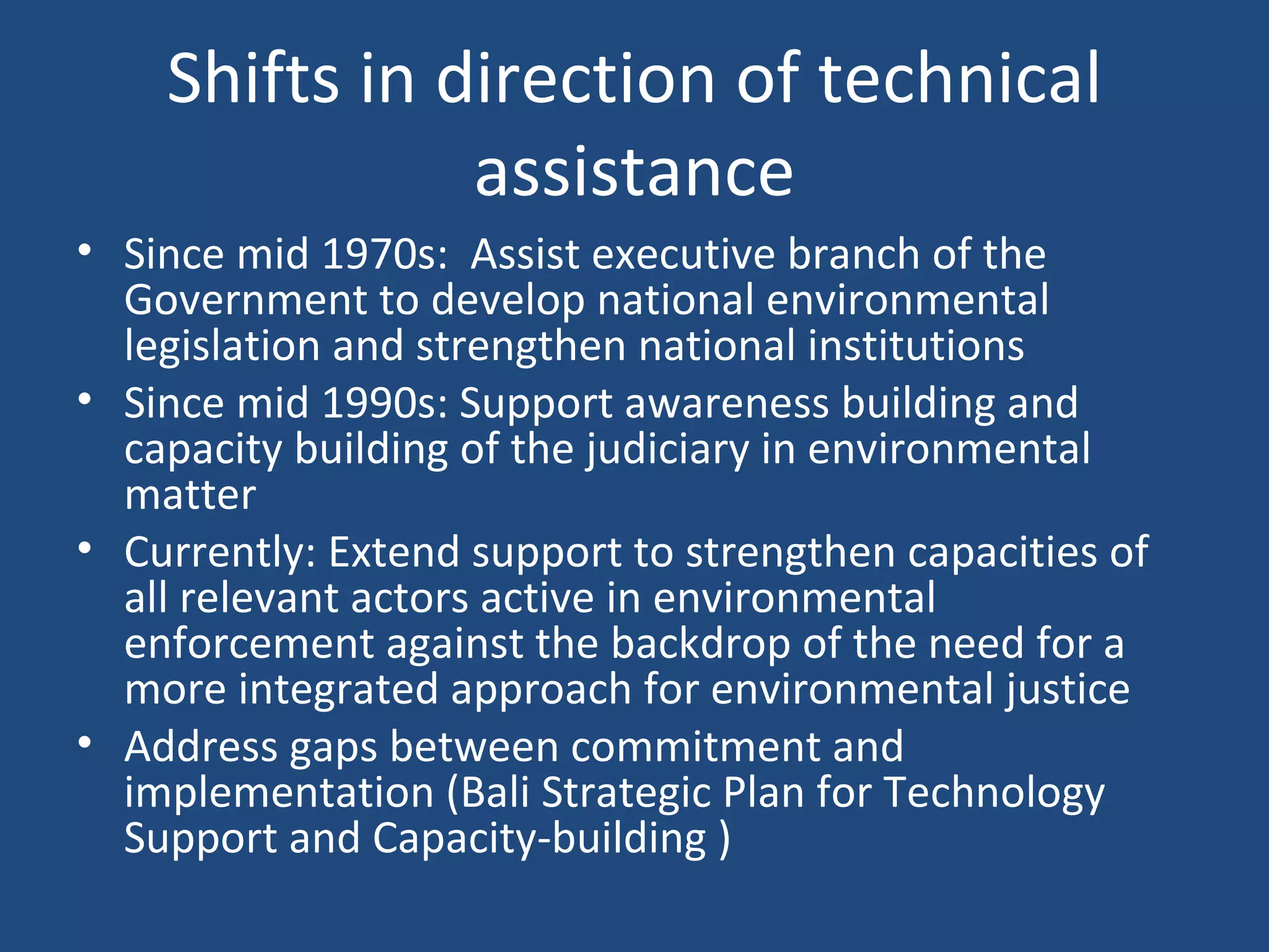 Shifts in direction of technical assistance Since mid 1970s:  Assist executive branch of the Government to develop national environmental legislation and strengthen national institutions Since mid 1990s: Support awareness building and capacity building of the judiciary in environmental matter Currently: Extend support to strengthen capacities of all relevant actors active in environmental enforcement against the backdrop of the need for a more integrated approach for environmental justice Address gaps between commitment and implementation (Bali Strategic Plan for Technology Support and Capacity-building )  