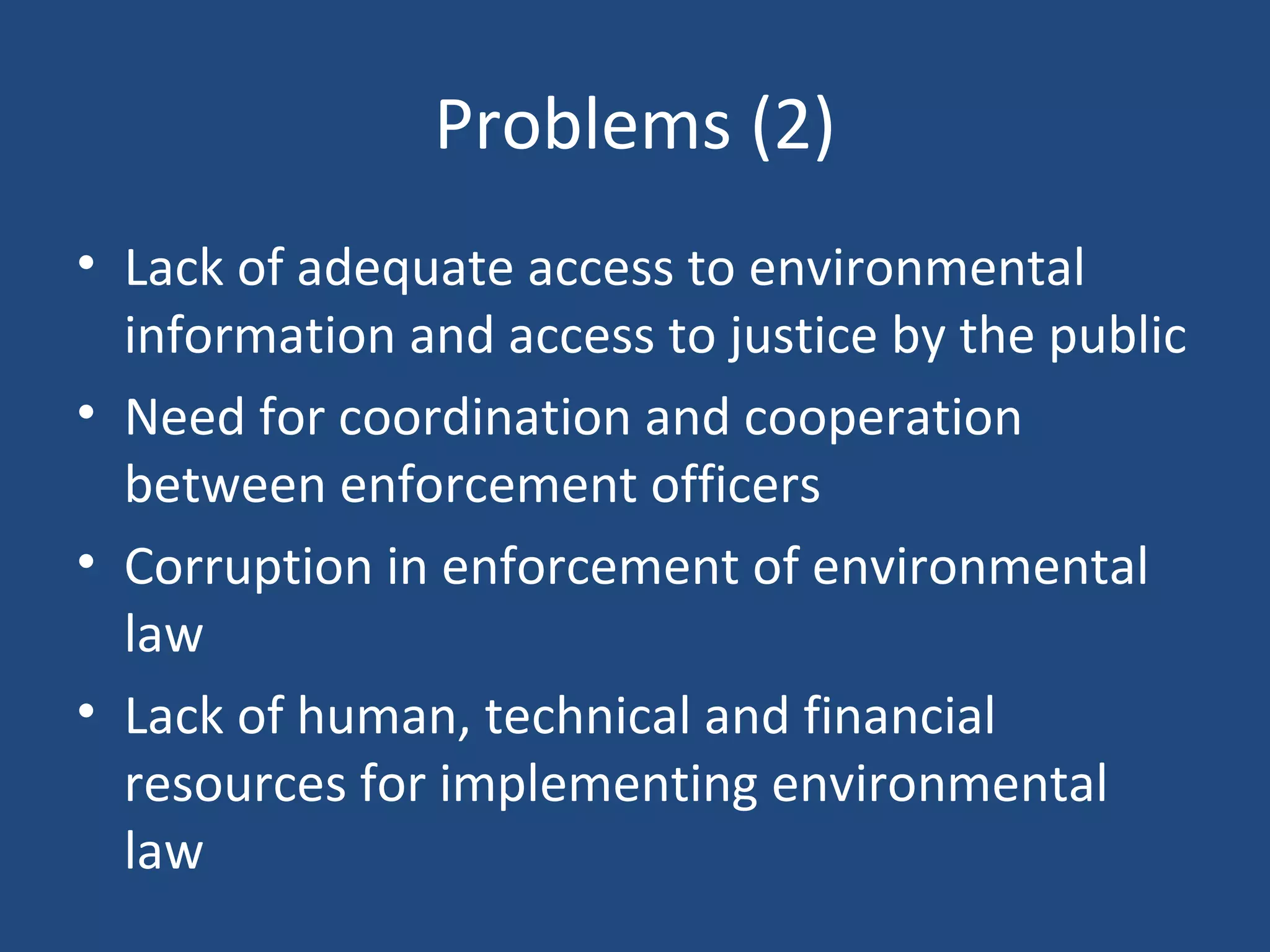 Problems (2) Lack of adequate access to environmental information and access to justice by the public Need for coordination and cooperation between enforcement officers Corruption in enforcement of environmental law Lack of human, technical and financial resources for implementing environmental law 