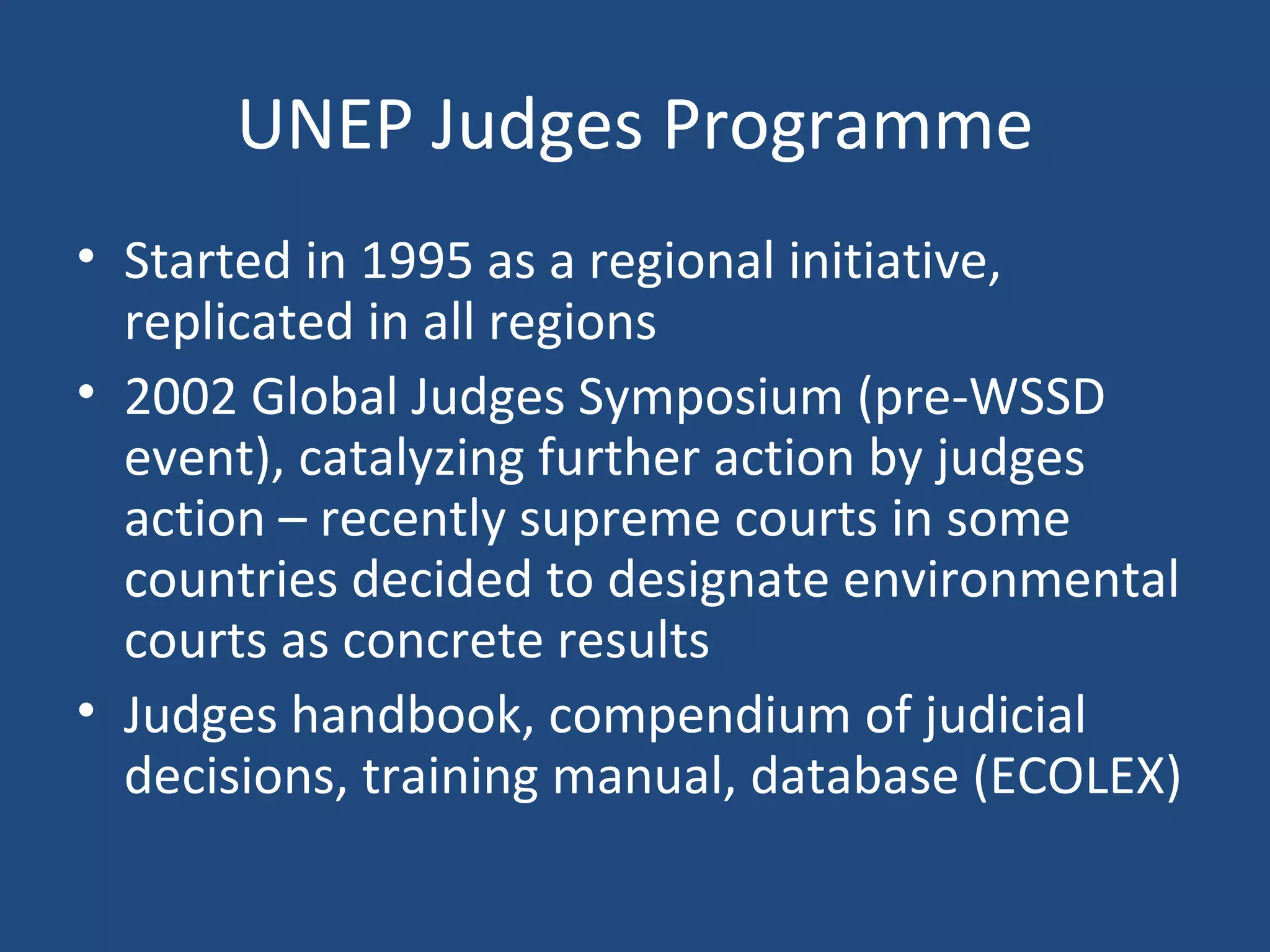 UNEP Judges Programme Started in 1995 as a regional initiative, replicated in all regions 2002 Global Judges Symposium (pre-WSSD event), catalyzing further action by judges action – recently supreme courts in some countries decided to designate environmental courts as concrete results Judges handbook, compendium of judicial decisions, training manual, database (ECOLEX) 