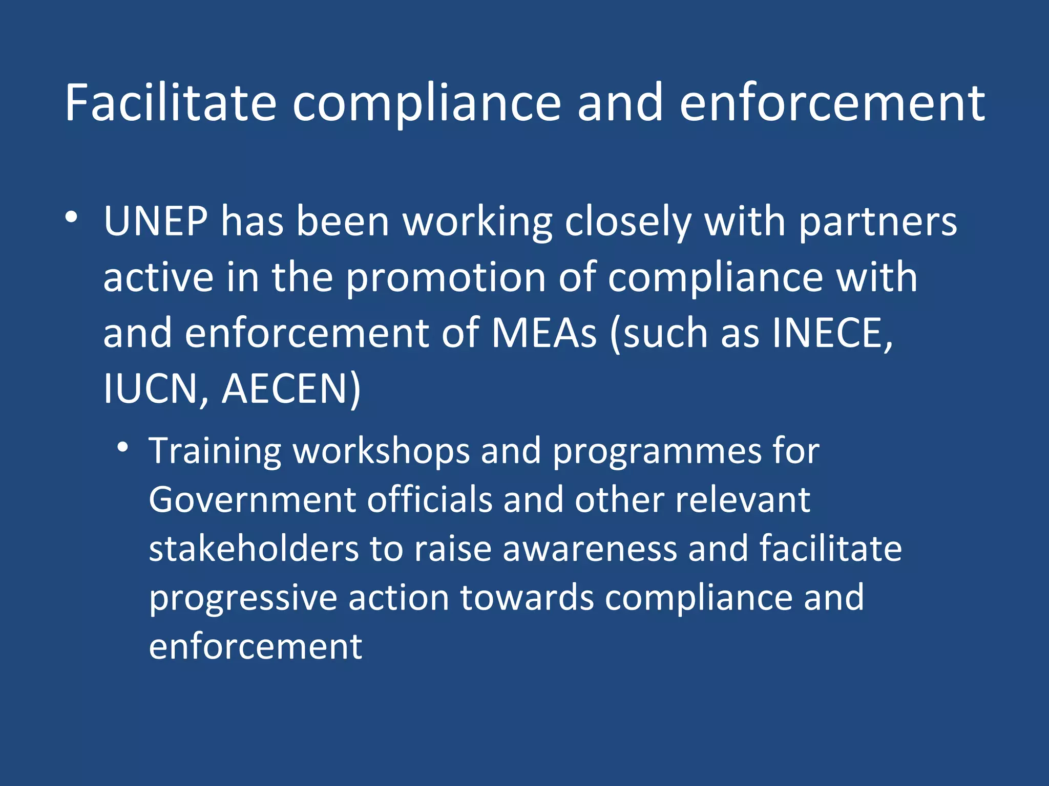 Facilitate compliance and enforcement UNEP has been working closely with partners active in the promotion of compliance with and enforcement of MEAs (such as INECE, IUCN, AECEN) Training workshops and programmes for Government officials and other relevant stakeholders to raise awareness and facilitate progressive action towards compliance and enforcement 