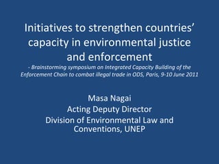 Initiatives to strengthen countries’ capacity in environmental justice and enforcement - Brainstorming symposium on Integrated Capacity Building of the Enforcement Chain to combat illegal trade in ODS, Paris, 9-10 June 2011 Masa Nagai Acting Deputy Director Division of Environmental Law and Conventions, UNEP 
