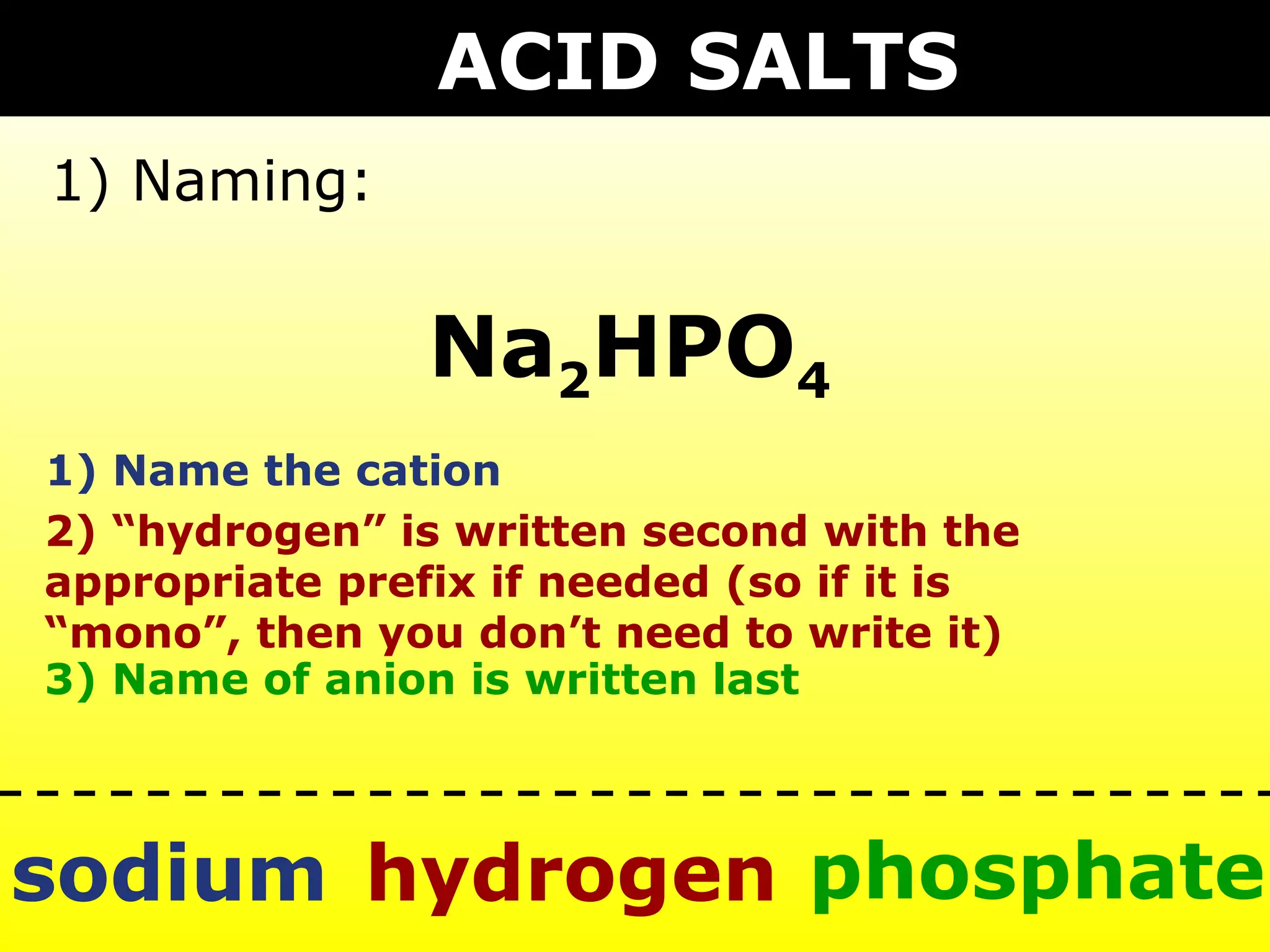 ACID SALTS
1) Naming:


                Na2HPO4
1) Name the cation
2) “hydrogen” is written second with the
appropriate prefix if needed (so if it is
“mono”, then you don’t need to write it)
3) Name of anion is written last



sodium hydrogen phosphate
 