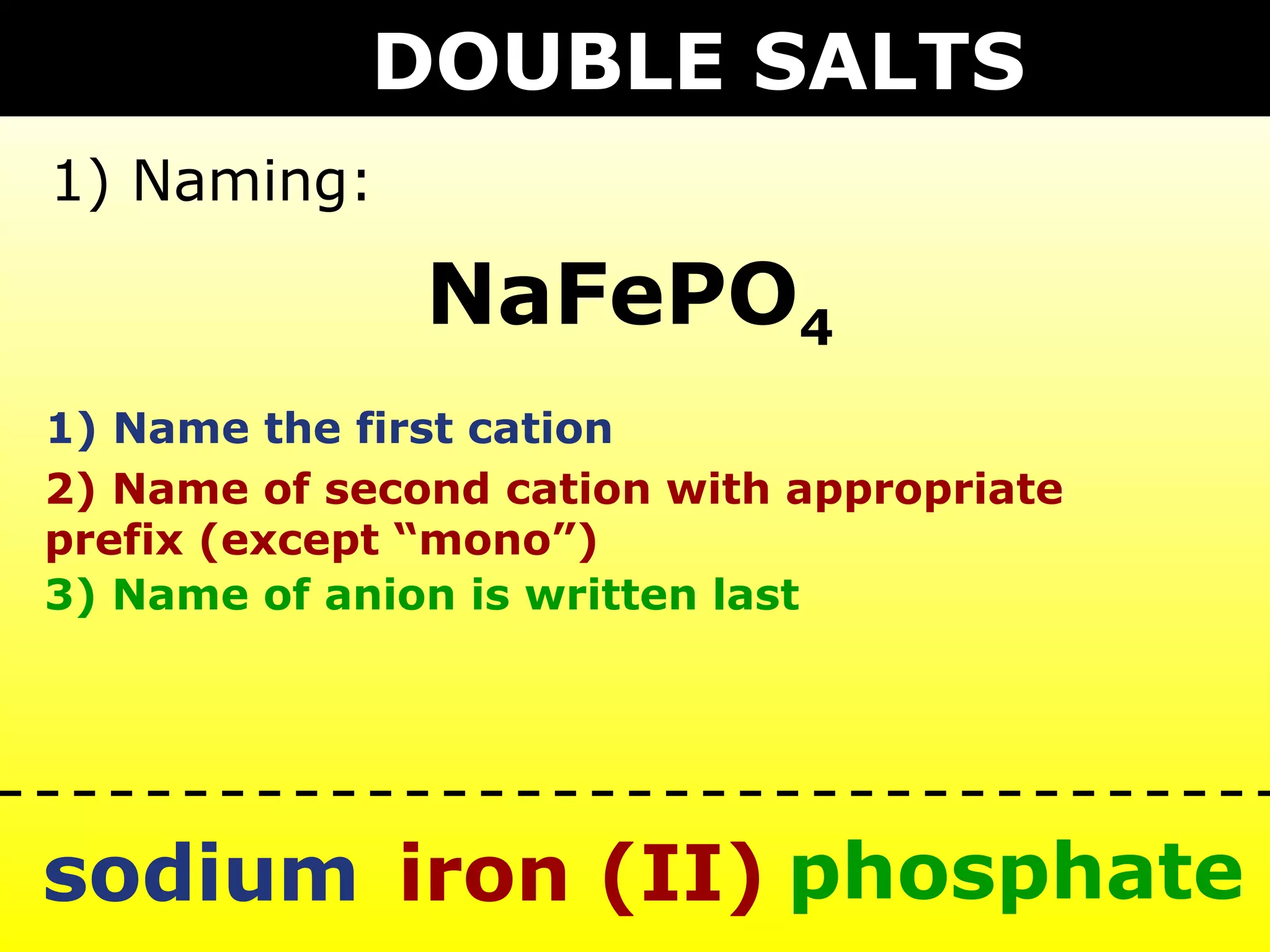 DOUBLE SALTS
1) Naming:

               NaFePO4
1) Name the first cation
2) Name of second cation with appropriate
prefix (except “mono”)
3) Name of anion is written last




sodium iron (II) phosphate
 
