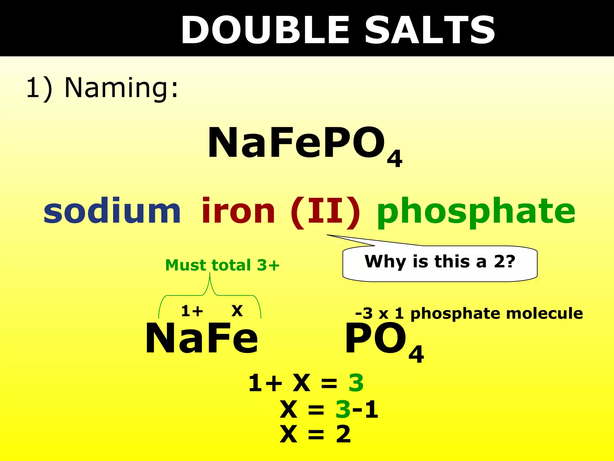 DOUBLE SALTS
1) Naming:

              NaFePO4
 sodium iron (II) phosphate
        Must total 3+     Why is this a 2?

         1+    X          -3 x 1 phosphate molecule

       NaFe              PO4
                   1+ X = 3
                     X = 3-1
                     X=2
 