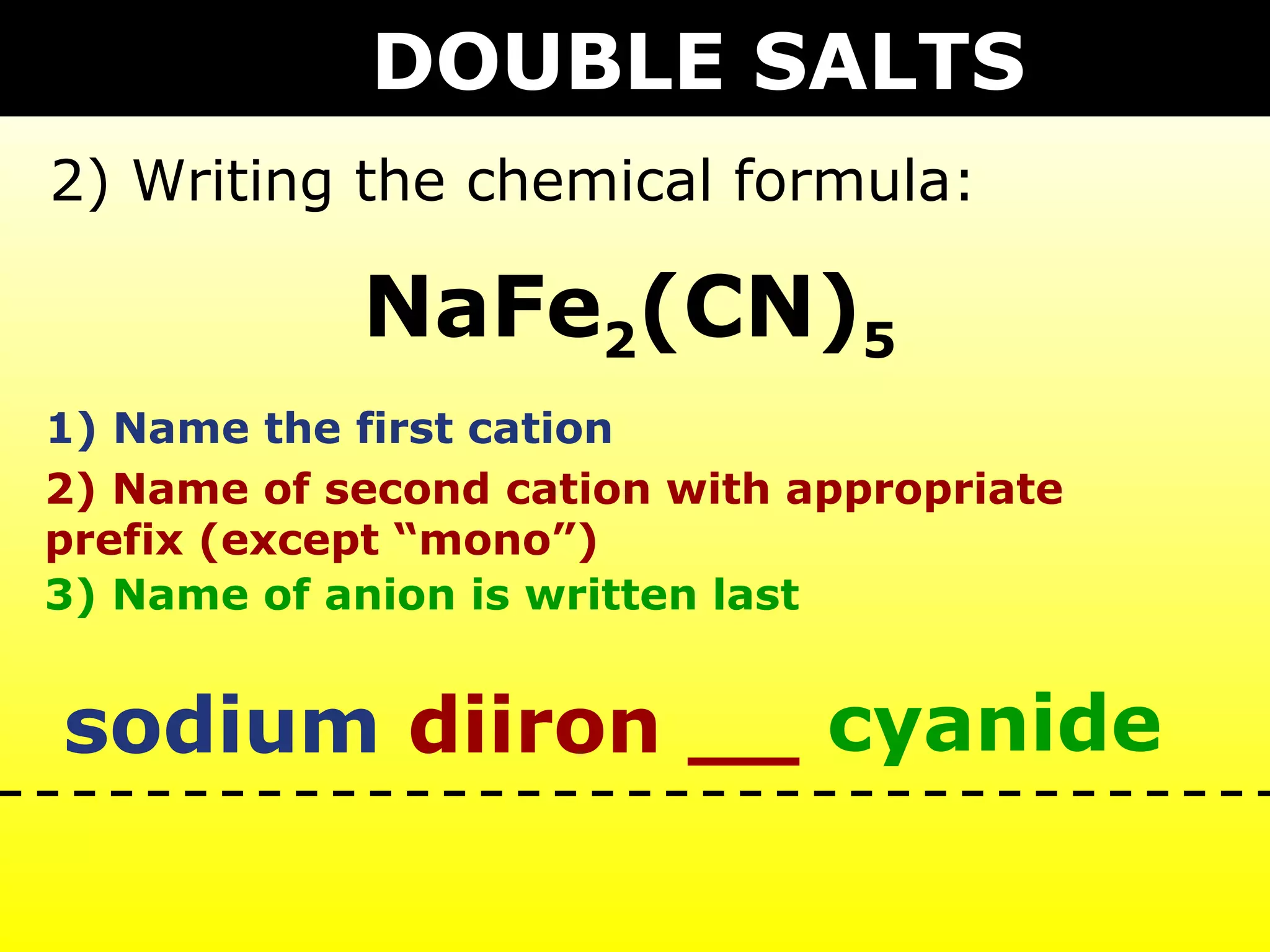 DOUBLE SALTS
2) Writing the chemical formula:

            NaFe2(CN)5
1) Name the first cation
2) Name of second cation with appropriate
prefix (except “mono”)
3) Name of anion is written last


sodium diiron __ cyanide
 