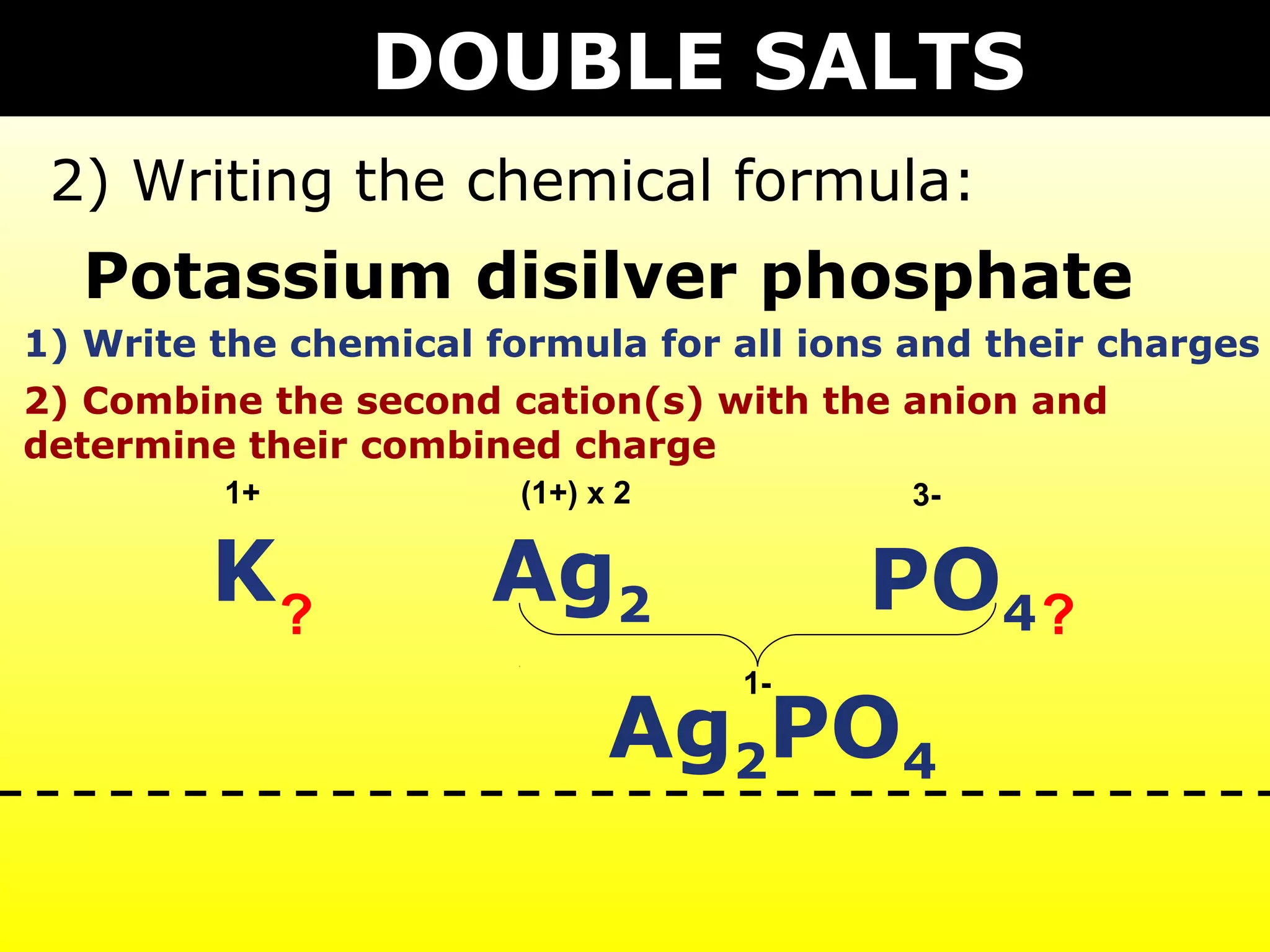 DOUBLE SALTS
 2) Writing the chemical formula:
  Potassium disilver phosphate
1) Write the chemical formula for all ions and their charges
2) Combine the second cation(s) with the anion and
determine their combined charge
         1+             (1+) x 2           3-


         K?           Ag2               PO4 ?
                                   1-

                              Ag2PO4
 