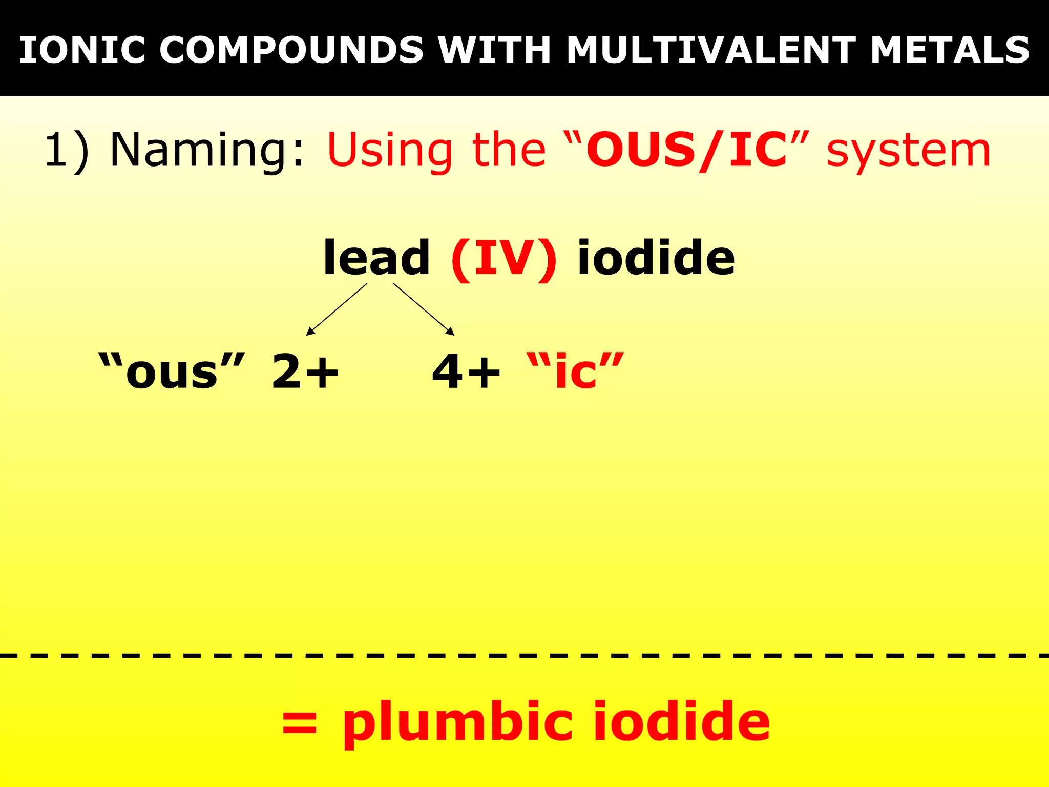IONIC COMPOUNDS WITH MULTIVALENT METALS

1) Naming: Using the “OUS/IC” system

           lead (IV) iodide

   “ous” 2+    4+ “ic”




         = plumbic iodide
 