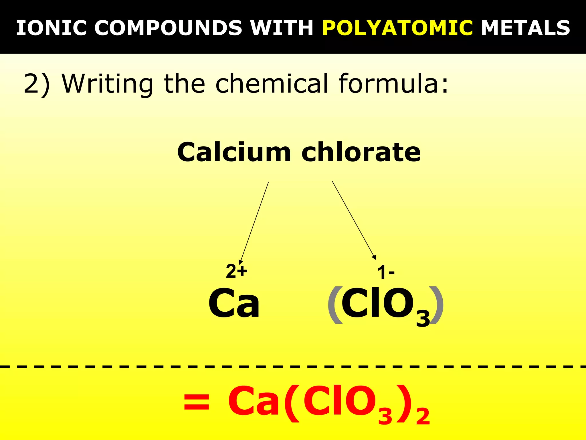 IONIC COMPOUNDS WITH POLYATOMIC METALS

2) Writing the chemical formula:

           Calcium chlorate



               2+         1-
             Ca       (ClO3)

           = Ca(ClO3)2
 