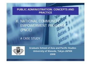 PUBLIC ADMINISTRATION: CONCEPTS AND
             PRACTICE


X. NATIONAL COMMUNITY
   EMPOWERMENT PROGRAM
   (PNCE)

  A CASE STUDY


       Graduate School of Asia and Pacific Studies
          University of Waseda, Tokyo-JAPAN
                         2008