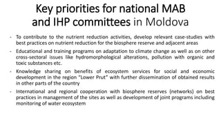 Key priorities for national MAB
and IHP committees in Moldova
- To contribute to the nutrient reduction activities, develop relevant case-studies with
best practices on nutrient reduction for the biosphere reserve and adjacent areas
- Educational and training programs on adaptation to climate change as well as on other
cross-sectoral issues like hydromorphological alterations, pollution with organic and
toxic substances etc.
- Knowledge sharing on benefits of ecosystem services for social and economic
development in the region “Lower Prut” with further dissemination of obtained results
in other parts of the country
- International and regional cooperation with biosphere reserves (networks) on best
practices in management of the sites as well as development of joint programs including
monitoring of water ecosystem
 