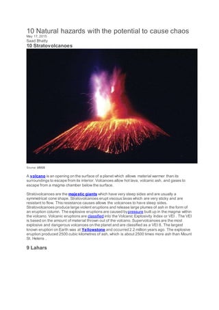 10 Natural hazards with the potential to cause chaos
May 17, 2015
Saad Bhatty
10 Stratovolcanoes
Source: USGS
A volcano is an opening on the surface of a planet which allows material warmer than its
surroundings to escape from its interior. Volcanoes allow hot lava, volcanic ash, and gases to
escape from a magma chamber below the surface.
Stratovolcanoes are the majestic giants which have very steep sides and are usually a
symmetrical cone shape. Stratovolcanoes erupt viscous lavas which are very sticky and are
resistant to flow. This resistance causes allows the volcanoes to have steep sides.
Stratovolcanoes produce large violent eruptions and release large plumes of ash in the form of
an eruption column. The explosive eruptions are caused bypressure built up in the magma within
the volcano. Volcanic eruptions are classified into the Volcanic Explosivity Index or VEI . The VEI
is based on the amount of material thrown out of the volcano. Supervolcanoes are the most
explosive and dangerous volcanoes on the planet and are classified as a VEI 8. The largest
known eruption on Earth was at Yellowstone and occurred 2.2 million years ago. The explosive
eruption produced 2500 cubic kilometres of ash, which is about 2500 times more ash than Mount
St. Helens .
9 Lahars
 