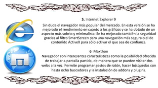 5. Internet Explorer 9
Sin duda el navegador más popular del mercado. En esta versión se ha
mejorado el rendimiento en cuanto a los gráficos y se ha dotado de un
aspecto más sobrio y minimalista. Se ha mejorado también la seguridad
gracias al filtro SmartScreen para una navegación más segura o el de
contenido ActiveX para sólo activar el que sea de confianza.
6. Maxthon
Navegador con interesantes características como la posibilidad ofrecida
de trabajar a pantalla partida, de manera que se pueden visitar dos
webs a la vez. Permite programar gestos de ratón, hacer búsquedas con
hasta ocho buscadores y la instalación de addons y plugins.
 