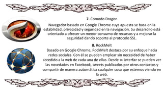 7. Comodo Dragon
Navegador basado en Google Chrome cuya apuesta se basa en la
estabilidad, privacidad y seguridad en la navegación. Su desarrollo está
orientado a ofrecer un menor consumo de recursos y a mejorar la
seguridad dando soporte al protocolo SSL.
8. RockMelt
Basado en Google Chrome, RockMelt destaca por su enfoque hacia
redes sociales. Con él se pueden emplear sin necesidad de haber
accedido a la web de cada una de ellas. Desde su interfaz se pueden ver
las novedades en Facebook, tweets publicados por otros contactos y
compartir de manera automática cualquier cosa que estemos viendo en
la web.
 