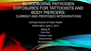 BLOODBORNE PATHOGEN
EXPOSURES FOR TATTOOISTS AND
BODY PIERCERS:
CURRENT AND PROPOSED INTERVENTIONS
Colorado School of Public Health
EHOH 6614, April 2, 2014
Group 10:
Ryan Blair
Kathleen Harty
Shaina Kumar
Danielle Osowski
Laura Paulson
 
