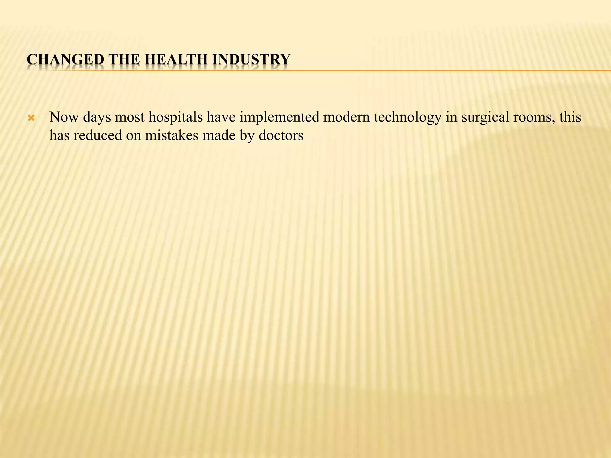 CHANGED THE HEALTH INDUSTRY 
 Now days most hospitals have implemented modern technology in surgical rooms, this 
has reduced on mistakes made by doctors 
 