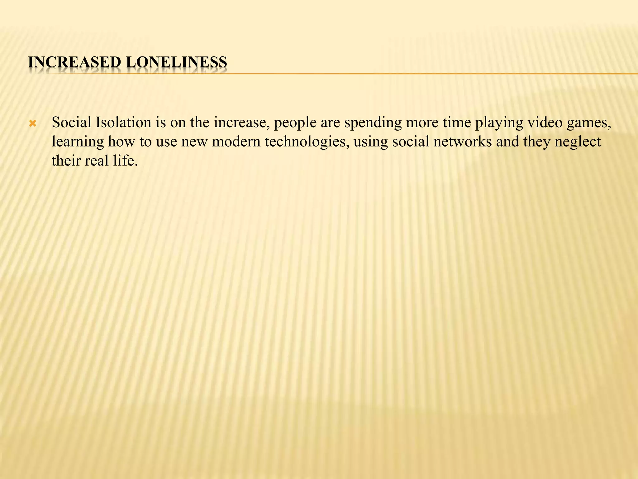 INCREASED LONELINESS 
 Social Isolation is on the increase, people are spending more time playing video games, 
learning how to use new modern technologies, using social networks and they neglect 
their real life. 
 