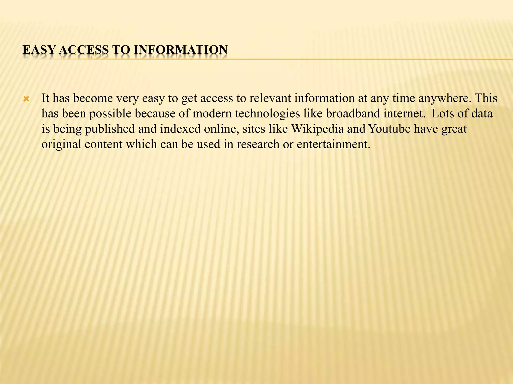 EASY ACCESS TO INFORMATION 
 It has become very easy to get access to relevant information at any time anywhere. This 
has been possible because of modern technologies like broadband internet. Lots of data 
is being published and indexed online, sites like Wikipedia and Youtube have great 
original content which can be used in research or entertainment. 
 