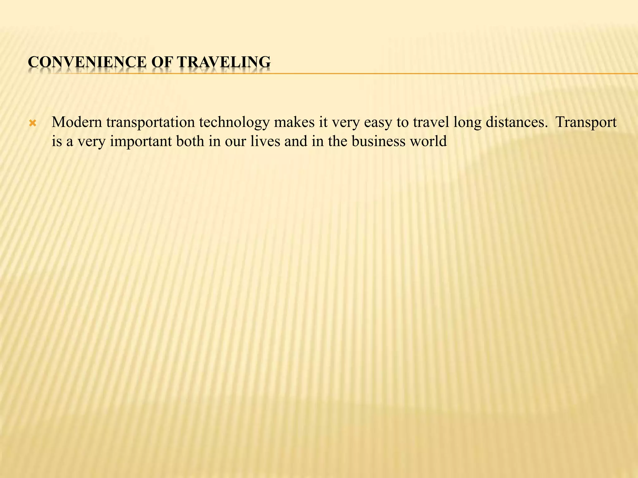 CONVENIENCE OF TRAVELING 
 Modern transportation technology makes it very easy to travel long distances. Transport 
is a very important both in our lives and in the business world 
 