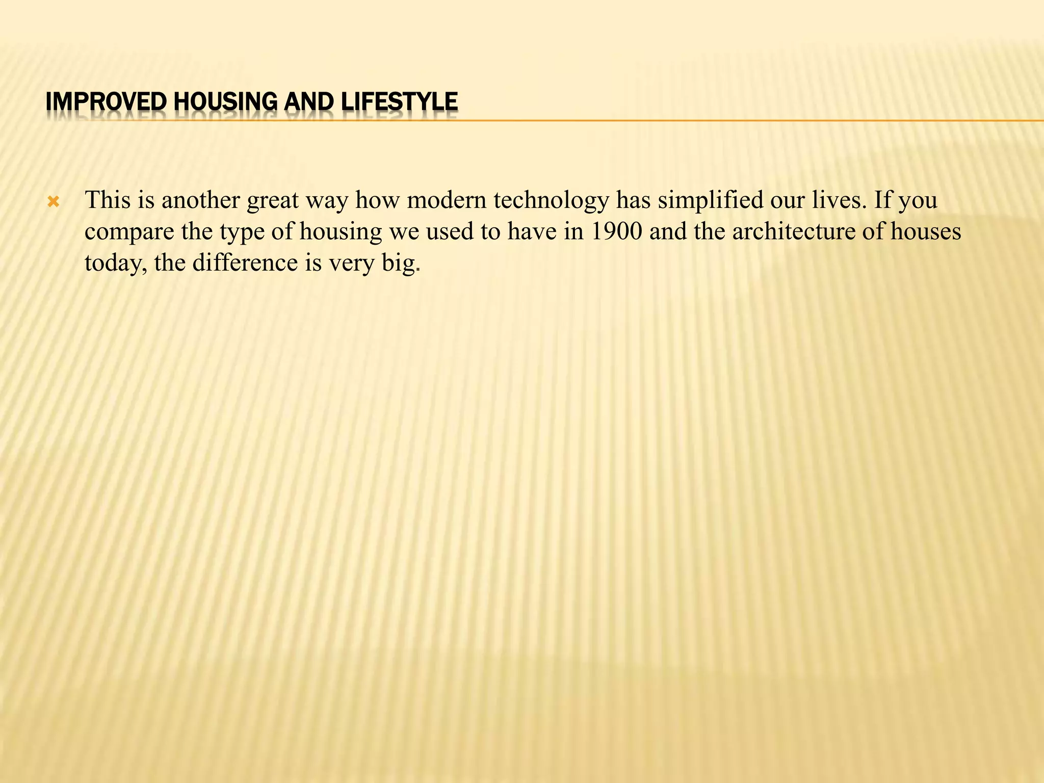 IMPROVED HOUSING AND LIFESTYLE 
 This is another great way how modern technology has simplified our lives. If you 
compare the type of housing we used to have in 1900 and the architecture of houses 
today, the difference is very big. 
 
