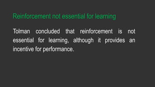 Reinforcement not essential for learning
Tolman concluded that reinforcement is not
essential for learning, although it provides an
incentive for performance.
 