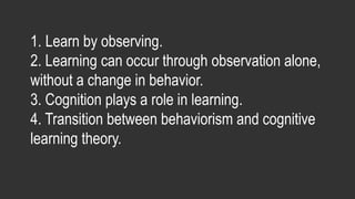 1. Learn by observing.
2. Learning can occur through observation alone,
without a change in behavior.
3. Cognition plays a role in learning.
4. Transition between behaviorism and cognitive
learning theory.
 