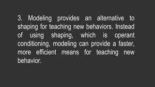 3. Modeling provides an alternative to
shaping for teaching new behaviors. Instead
of using shaping, which is operant
conditioning, modeling can provide a faster,
more efficient means for teaching new
behavior.
 