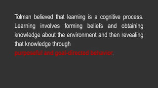 Tolman believed that learning is a cognitive process.
Learning involves forming beliefs and obtaining
knowledge about the environment and then revealing
that knowledge through
purposeful and goal-directed behavior.
 