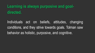 Learning is always purposive and goal-
directed.
Individuals act on beliefs, attitudes, changing
conditions, and they strive towards goals. Tolman saw
behavior as holistic, purposive, and cognitive.
 