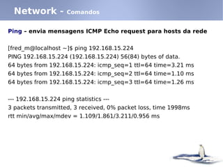 Network -           Comandos


Ping – envia mensagens ICMP Echo request para hosts da rede


[fred_m@localhost ~]$ ping 192.168.15.224
PING 192.168.15.224 (192.168.15.224) 56(84) bytes of data.
64 bytes from 192.168.15.224: icmp_seq=1 ttl=64 time=3.21 ms
64 bytes from 192.168.15.224: icmp_seq=2 ttl=64 time=1.10 ms
64 bytes from 192.168.15.224: icmp_seq=3 ttl=64 time=1.26 ms


--- 192.168.15.224 ping statistics ---
3 packets transmitted, 3 received, 0% packet loss, time 1998ms
rtt min/avg/max/mdev = 1.109/1.861/3.211/0.956 ms
 