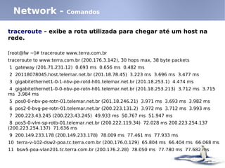 Network -             Comandos


traceroute – exibe a rota utilizada para chegar até um host na
rede.

[root@fw ~]# traceroute www.terra.com.br
traceroute to www.terra.com.br (200.176.3.142), 30 hops max, 38 byte packets
1 gateway (201.71.231.12) 0.693 ms 0.656 ms 0.482 ms
2 20118078045.host.telemar.net.br (201.18.78.45) 3.223 ms 3.696 ms 3.477 ms
3 gigabitethernet1-0-1-nbv-pe-rotd-h01.telemar.net.br (201.18.253.1) 4.474 ms
4 gigabitethernet1-0-0-nbv-pe-rotn-h01.telemar.net.br (201.18.253.213) 3.712 ms 3.715
ms 3.984 ms
5 pos0-0-nbv-pe-rotn-01.telemar.net.br (201.18.246.21) 3.971 ms 3.693 ms 3.982 ms
6 pos2-0-bvg-pe-rotn-01.telemar.net.br (200.223.131.2) 3.972 ms 3.712 ms 3.993 ms
7 200.223.43.245 (200.223.43.245) 49.933 ms 50.767 ms 51.947 ms
 8 pos5-0-vlm-sp-rotb-01.telemar.net.br (200.222.119.34) 72.028 ms 200.223.254.137
(200.223.254.137) 71.636 ms
9 200.149.233.178 (200.149.233.178) 78.009 ms 77.461 ms 77.933 ms
10 terra-v-102-dsw2-poa.tc.terra.com.br (200.176.0.129) 65.804 ms 66.404 ms 66.068 ms
11 bsw5-poa-vlan201.tc.terra.com.br (200.176.2.28) 78.050 ms 77.780 ms 77.682 ms
 