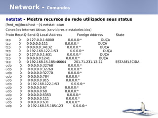 Network -              Comandos

netstat – Mostra recursos de rede utilizados seus status
[fred_m@localhost ~]$ netstat -atun
Conexões Internet Ativas (servidores e estabelecidas)
Proto Recv-Q Send-Q Local Address           Foreign Address       State
tcp     0    0 127.0.0.1:8000         0.0.0.0:*          OUÇA
tcp     0    0 0.0.0.0:111         0.0.0.0:*           OUÇA
tcp     0    0 0.0.0.0:34132         0.0.0.0:*           OUÇA
tcp     0    0 192.168.122.1:53        0.0.0.0:*           OUÇA
tcp     0    0 127.0.0.1:631         0.0.0.0:*           OUÇA
tcp     0    0 0.0.0.0:1241         0.0.0.0:*           OUÇA
tcp     0    0 192.168.15.185:46664       201.71.231.12:22        ESTABELECIDA
udp      0    0 0.0.0.0:32768         0.0.0.0:*
udp      0    0 0.0.0.0:32769         0.0.0.0:*
udp      0    0 0.0.0.0:32770         0.0.0.0:*
udp      0    0 0.0.0.0:784         0.0.0.0:*
udp      0    0 0.0.0.0:815         0.0.0.0:*
udp      0    0 192.168.122.1:53        0.0.0.0:*
udp      0    0 0.0.0.0:67         0.0.0.0:*
udp      0    0 0.0.0.0:68         0.0.0.0:*
udp      0    0 0.0.0.0:5353         0.0.0.0:*
udp      0    0 0.0.0.0:111         0.0.0.0:*
udp      0    0 0.0.0.0:631         0.0.0.0:*
udp      0    0 192.168.15.185:123       0.0.0.0:*
 