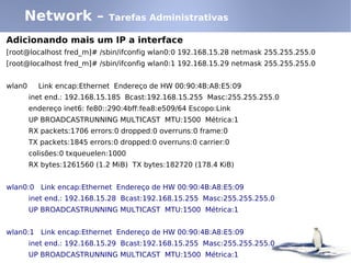 Network –                Tarefas Administrativas

Adicionando mais um IP a interface
[root@localhost fred_m]# /sbin/ifconfig wlan0:0 192.168.15.28 netmask 255.255.255.0
[root@localhost fred_m]# /sbin/ifconfig wlan0:1 192.168.15.29 netmask 255.255.255.0


wlan0     Link encap:Ethernet Endereço de HW 00:90:4B:A8:E5:09
        inet end.: 192.168.15.185 Bcast:192.168.15.255 Masc:255.255.255.0
        endereço inet6: fe80::290:4bff:fea8:e509/64 Escopo:Link
        UP BROADCASTRUNNING MULTICAST MTU:1500 Métrica:1
        RX packets:1706 errors:0 dropped:0 overruns:0 frame:0
        TX packets:1845 errors:0 dropped:0 overruns:0 carrier:0
        colisões:0 txqueuelen:1000
        RX bytes:1261560 (1.2 MiB) TX bytes:182720 (178.4 KiB)


wlan0:0 Link encap:Ethernet Endereço de HW 00:90:4B:A8:E5:09
        inet end.: 192.168.15.28 Bcast:192.168.15.255 Masc:255.255.255.0
        UP BROADCASTRUNNING MULTICAST MTU:1500 Métrica:1


wlan0:1 Link encap:Ethernet Endereço de HW 00:90:4B:A8:E5:09
        inet end.: 192.168.15.29 Bcast:192.168.15.255 Masc:255.255.255.0
        UP BROADCASTRUNNING MULTICAST MTU:1500 Métrica:1
 