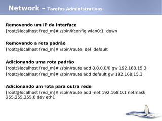 Network –         Tarefas Administrativas


Removendo um IP da interface
[root@localhost fred_m]# /sbin/ifconfig wlan0:1 down


Removendo a rota padrão
[root@localhost fred_m]# /sbin/route del default


Adicionando uma rota padrão
[root@localhost fred_m]# /sbin/route add 0.0.0.0/0 gw 192.168.15.3
[root@localhost fred_m]# /sbin/route add default gw 192.168.15.3


Adicionando um rota para outra rede
[root@localhost fred_m]# /sbin/route add -net 192.168.0.1 netmask
255.255.255.0 dev eth1
 
