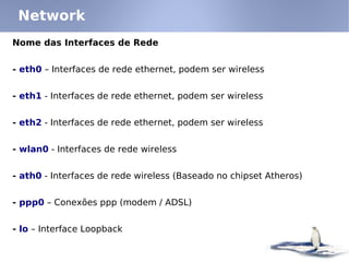 Network
Nome das Interfaces de Rede


- eth0 – Interfaces de rede ethernet, podem ser wireless


- eth1 - Interfaces de rede ethernet, podem ser wireless


- eth2 - Interfaces de rede ethernet, podem ser wireless


- wlan0 - Interfaces de rede wireless


- ath0 - Interfaces de rede wireless (Baseado no chipset Atheros)


- ppp0 – Conexões ppp (modem / ADSL)


- lo – Interface Loopback
 