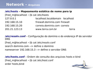 Network -          Arquivos

/etc/hosts – Mapeamento estático de nome para ip
[fred_m@localhost ~]$ cat /etc/hosts
127.0.0.1                localhost.localdomain localhost
192.168.15.10            firewall.dominio.com firewall
192.168.15.20            correio.dominio.com correio
201.21.123.13            www.terra.com.br              terra


/etc/resolv.conf – Configuração do domínio e do endereço IP do servidor
DNS
[fred_m@localhost ~]$ cat /etc/resolv.conf
search dominio.com --> define o domínio
nameserver 192.168.15.3 --> define o servidor DNS


/etc/hosts.conf – Ordem de consulta dos arquivos hosts e bind
[fred_m@localhost ~]$ cat /etc/host.conf
order hosts,bind
 