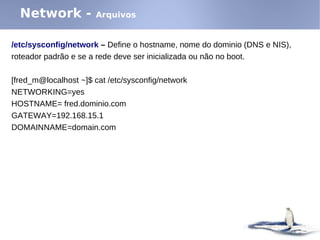 Network -            Arquivos


/etc/sysconfig/network – Define o hostname, nome do dominio (DNS e NIS),
roteador padrão e se a rede deve ser inicializada ou não no boot.

[fred_m@localhost ~]$ cat /etc/sysconfig/network
NETWORKING=yes
HOSTNAME= fred.dominio.com
GATEWAY=192.168.15.1
DOMAINNAME=domain.com
 