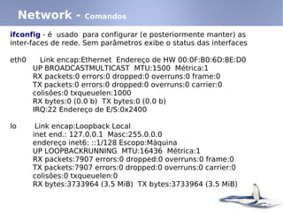 Network -      Comandos

ifconfig - é usado para configurar (e posteriormente manter) as
inter-faces de rede. Sem parâmetros exibe o status das interfaces

eth0     Link encap:Ethernet Endereço de HW 00:0F:B0:6D:8E:D0
       UP BROADCASTMULTICAST MTU:1500 Métrica:1
       RX packets:0 errors:0 dropped:0 overruns:0 frame:0
       TX packets:0 errors:0 dropped:0 overruns:0 carrier:0
       colisões:0 txqueuelen:1000
       RX bytes:0 (0.0 b) TX bytes:0 (0.0 b)
       IRQ:22 Endereço de E/S:0x2400

lo      Link encap:Loopback Local
       inet end.: 127.0.0.1 Masc:255.0.0.0
       endereço inet6: ::1/128 Escopo:Máquina
       UP LOOPBACKRUNNING MTU:16436 Métrica:1
       RX packets:7907 errors:0 dropped:0 overruns:0 frame:0
       TX packets:7907 errors:0 dropped:0 overruns:0 carrier:0
       colisões:0 txqueuelen:0
       RX bytes:3733964 (3.5 MiB) TX bytes:3733964 (3.5 MiB)
 