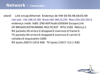 Network -            Comandos


wlan0     Link encap:Ethernet Endereço de HW 00:90:4B:A8:E5:09
        inet end.: 192.168.15.185 Bcast:192.168.15.255 Masc:255.255.255.0
        endereço inet6: fe80::290:4bff:fea8:e509/64 Escopo:Link
        UP BROADCASTRUNNING MULTICAST MTU:1500 Métrica:1
        RX packets:50 errors:0 dropped:0 overruns:0 frame:0
        TX packets:94 errors:0 dropped:0 overruns:0 carrier:0
        colisões:0 txqueuelen:1000
        RX bytes:20073 (19.6 KiB) TX bytes:13417 (13.1 KiB)
 
