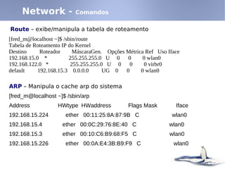 Network -           Comandos

Route – exibe/manipula a tabela de roteamento
[fred_m@localhost ~]$ /sbin/route
Tabela de Roteamento IP do Kernel
Destino      Roteador     MáscaraGen. Opções Métrica Ref Uso Iface
192.168.15.0 *          255.255.255.0 U 0     0     0 wlan0
192.168.122.0 *          255.255.255.0 U 0     0    0 virbr0
default     192.168.15.3 0.0.0.0      UG 0   0     0 wlan0

ARP – Manipula o cache arp do sistema
[fred_m@localhost ~]$ /sbin/arp
Address           HWtype HWaddress            Flags Mask        Iface
192.168.15.224       ether 00:11:25:8A:87:9B C                 wlan0
192.168.15.4        ether 00:0C:29:76:8E:40 C                 wlan0
192.168.15.3        ether 00:10:C6:B9:68:F5 C                 wlan0
192.168.15.226       ether 00:0A:E4:3B:B9:F9 C                 wlan0
 