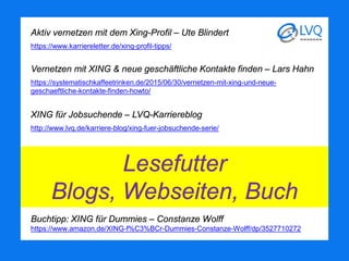 Aktiv vernetzen mit dem Xing-Profil – Ute Blindert
https://www.karriereletter.de/xing-profil-tipps/
Vernetzen mit XING & neue geschäftliche Kontakte finden – Lars Hahn
https://systematischkaffeetrinken.de/2015/06/30/vernetzen-mit-xing-und-neue-
geschaeftliche-kontakte-finden-howto/
XING für Jobsuchende – LVQ-Karriereblog
http://www.lvq.de/karriere-blog/xing-fuer-jobsuchende-serie/
Buchtipp: XING für Dummies – Constanze Wolff
https://www.amazon.de/XING-f%C3%BCr-Dummies-Constanze-Wolff/dp/3527710272
Lesefutter
Blogs, Webseiten, Buch
 