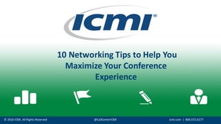©	
  2016	
  ICMI,	
  All	
  Rights	
  Reserved @CallCenterICMI icmi.com |	
  	
  800.672.6177
10	
  Networking	
  Tips	
  to	
  Help	
  You	
  
Maximize	
  Your	
  Conference	
  
Experience
 