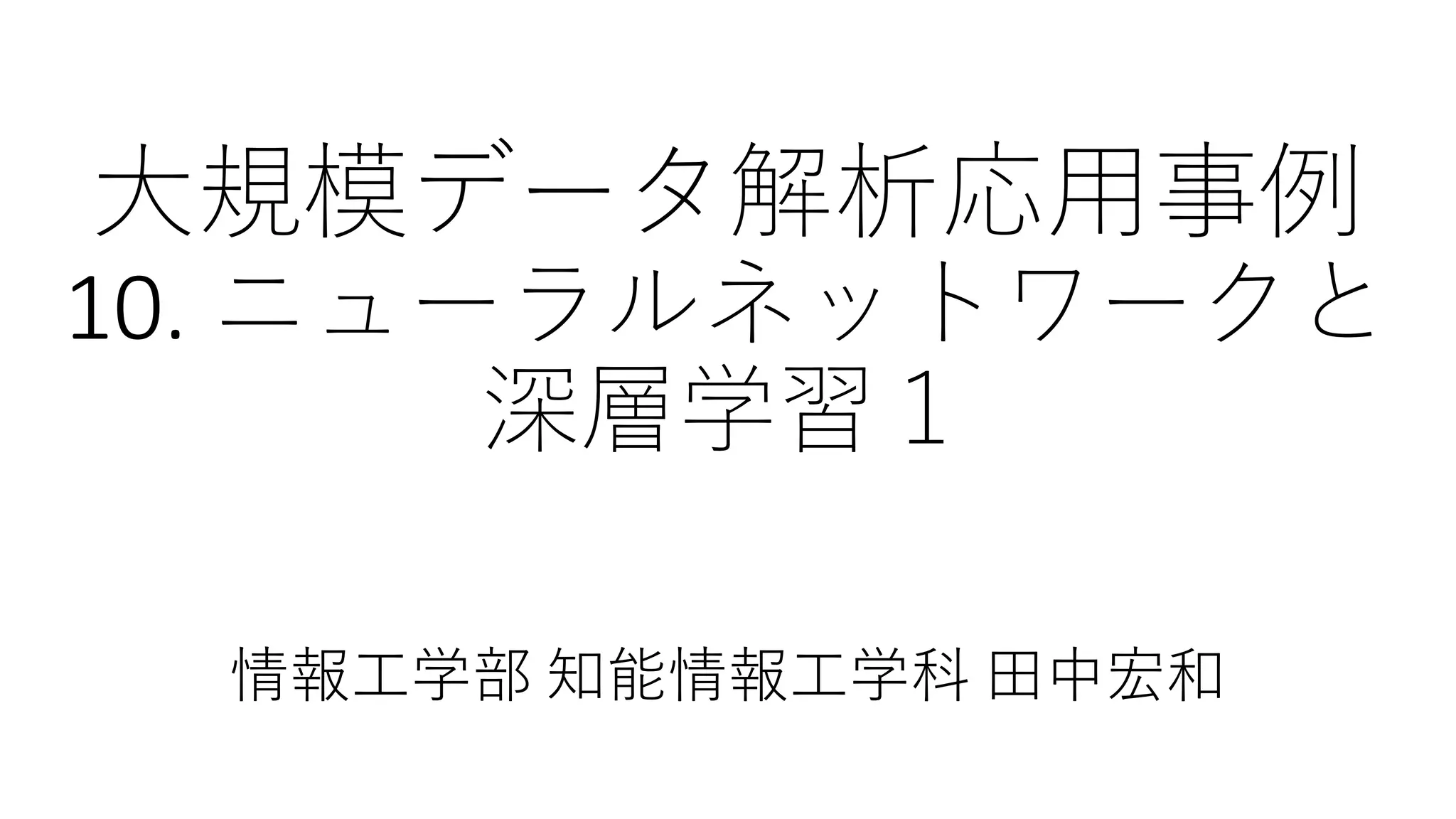 大規模データ解析応用事例
10. ニューラルネットワークと
深層学習１
情報工学部 知能情報工学科 田中宏和
 