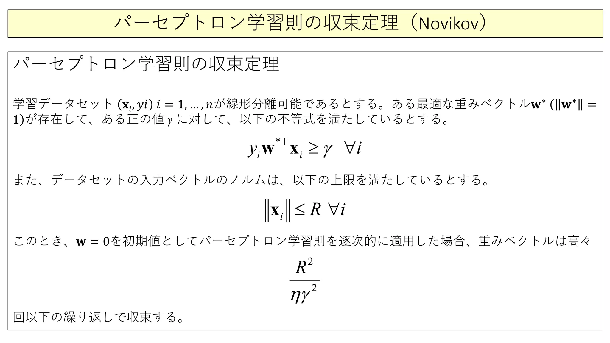 パーセプトロン学習則の収束定理（Novikov）
パーセプトロン学習則の収束定理
学習データセット 𝐱𝐱𝑖𝑖, 𝑦𝑦𝑦𝑦 𝑖𝑖 = 1, … , 𝑛𝑛が線形分離可能であるとする。ある最適な重みベクトル𝐰𝐰∗ (
)
𝐰𝐰∗
=
1 が存在して、ある正の値 γ に対して、以下の不等式を満たしているとする。
また、データセットの入力ベクトルのノルムは、以下の上限を満たしているとする。
このとき、𝐰𝐰 = 0を初期値としてパーセプトロン学習則を逐次的に適用した場合、重みベクトルは高々
回以下の繰り返しで収束する。
*
i i iy γ≥ ∀w x
i R i≤ ∀x
2
2
R
ηγ
 