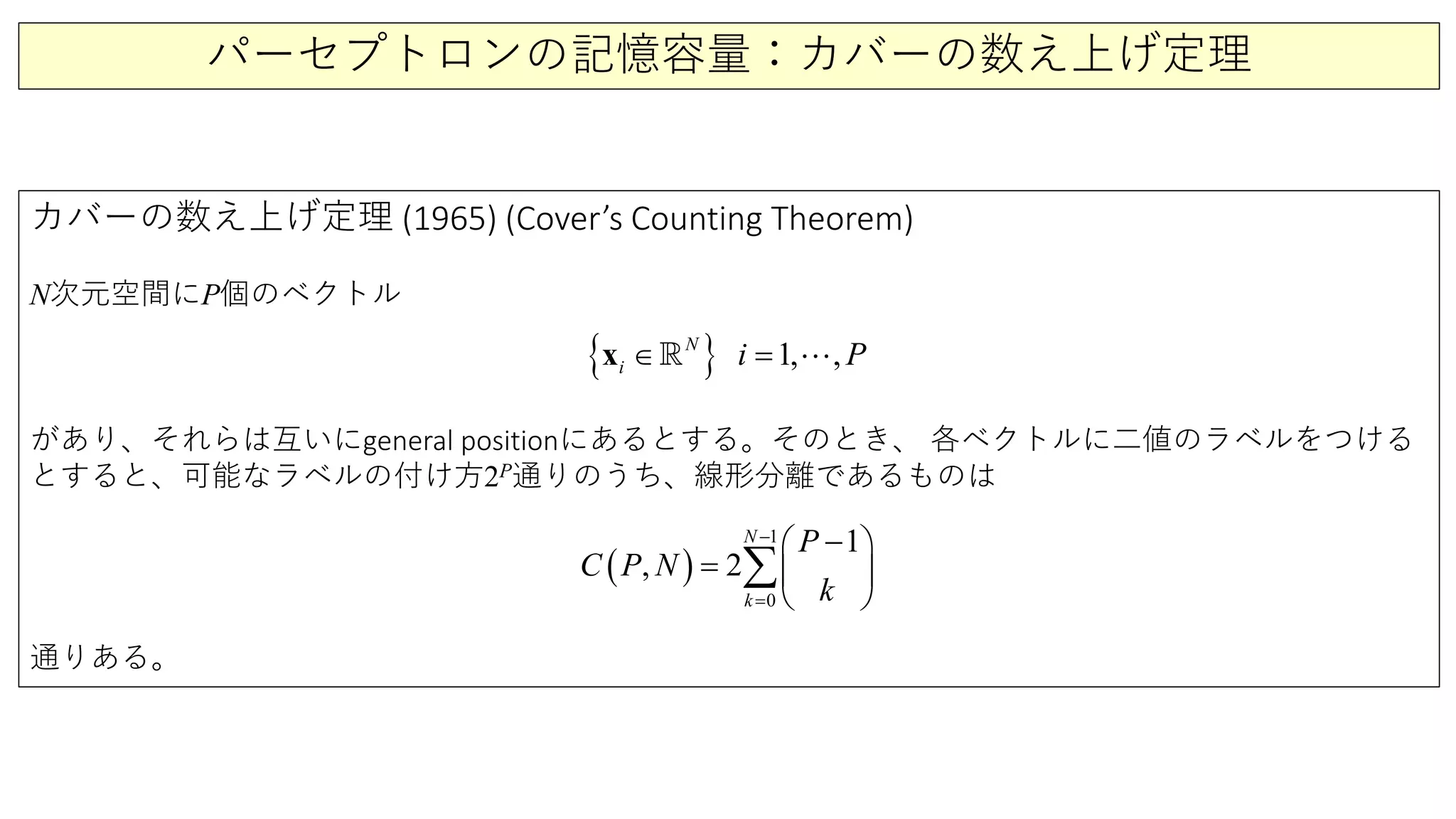パーセプトロンの記憶容量：カバーの数え上げ定理
カバーの数え上げ定理 (1965) (Cover’s Counting Theorem)
N次元空間にP個のベクトル
があり、それらは互いにgeneral positionにあるとする。そのとき、 各ベクトルに二値のラベルをつける
とすると、可能なラベルの付け方2P通りのうち、線形分離であるものは
通りある。
( )
1
0
1
, 2
N
k
P
C P N
k
−
=
− 
=  
 
∑
{ } 1 ,,N
i i P=∈x  
 