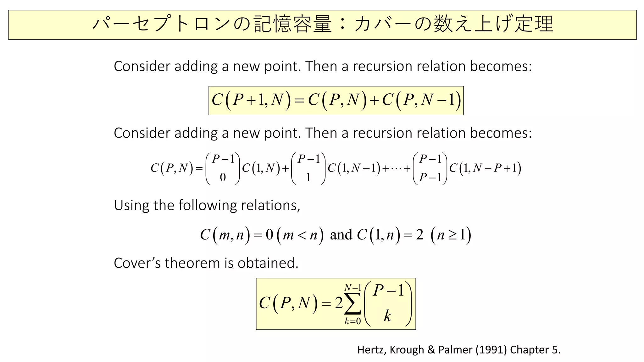 パーセプトロンの記憶容量：カバーの数え上げ定理
( ) ( ) ( )1, , , 1C P N C P N C P N+ = + −
Hertz, Krough & Palmer (1991) Chapter 5.
Consider adding a new point. Then a recursion relation becomes:
( ) ( ) ( ) ( )
1 1 1
, 1, 1, 1 1, 1
0 1 1
P P P
C P N C N C N C N P
P
− − −     
= + − + + − +     
−     

Consider adding a new point. Then a recursion relation becomes:
( ) ( ) ( ) ( ), 0 and 1, 2 1C m n m n C n n=< =≥
Using the following relations,
Cover’s theorem is obtained.
( )
1
0
1
, 2
N
k
P
C P N
k
−
=
− 
=  
 
∑
 