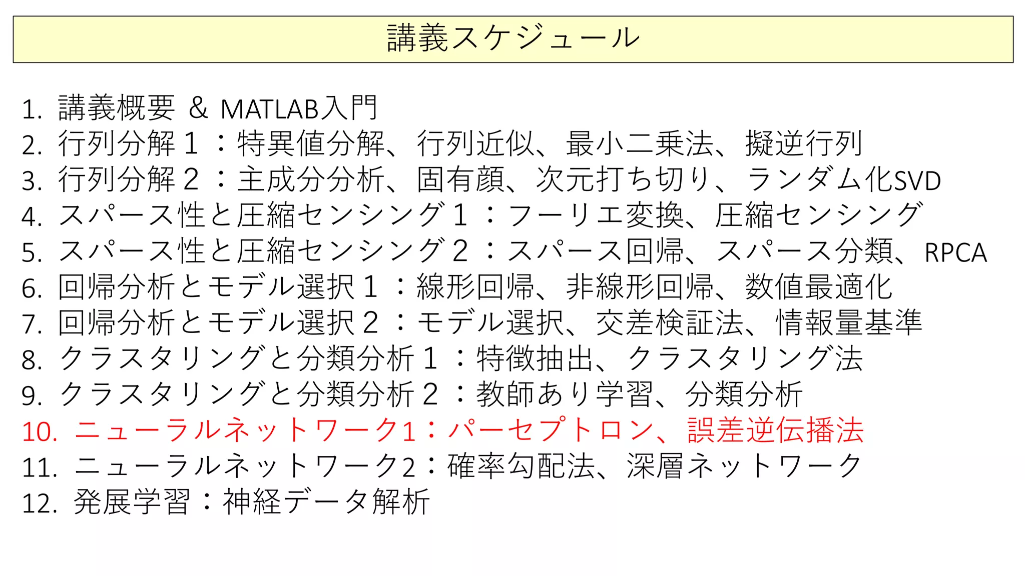 講義スケジュール
1. 講義概要 ＆ MATLAB入門
2. 行列分解１：特異値分解、行列近似、最小二乗法、擬逆行列
3. 行列分解２：主成分分析、固有顔、次元打ち切り、ランダム化SVD
4. スパース性と圧縮センシング１：フーリエ変換、圧縮センシング
5. スパース性と圧縮センシング２：スパース回帰、スパース分類、RPCA
6. 回帰分析とモデル選択１：線形回帰、非線形回帰、数値最適化
7. 回帰分析とモデル選択２：モデル選択、交差検証法、情報量基準
8. クラスタリングと分類分析１：特徴抽出、クラスタリング法
9. クラスタリングと分類分析２：教師あり学習、分類分析
10. ニューラルネットワーク1：パーセプトロン、誤差逆伝播法
11. ニューラルネットワーク2：確率勾配法、深層ネットワーク
12. 発展学習：神経データ解析
 