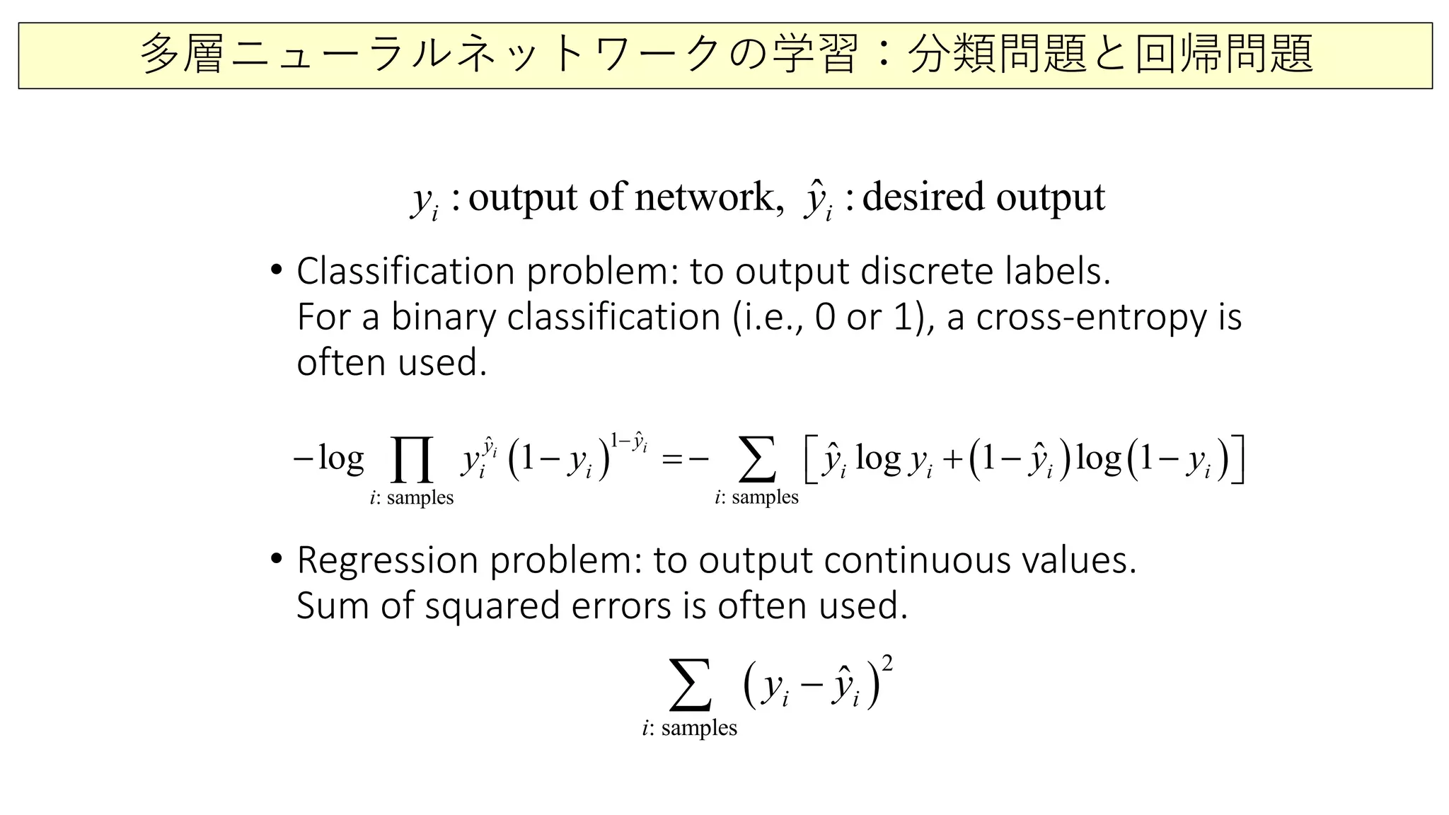 多層ニューラルネットワークの学習：分類問題と回帰問題
• Classification problem: to output discrete labels.
For a binary classification (i.e., 0 or 1), a cross-entropy is
often used.
• Regression problem: to output continuous values.
Sum of squared errors is often used.
ˆ:output of network, :desired outputi iy y
( ) ( ) ( )
ˆ1ˆ
: samples: samples
ˆ ˆlog 1 log 1 log 1ii
i i i i i
yy
i
ii
y y y y y y
−
− − =− + − −  ∑∏
( )
: sa p e
2
m l s
ˆi
i
iy y−∑
 