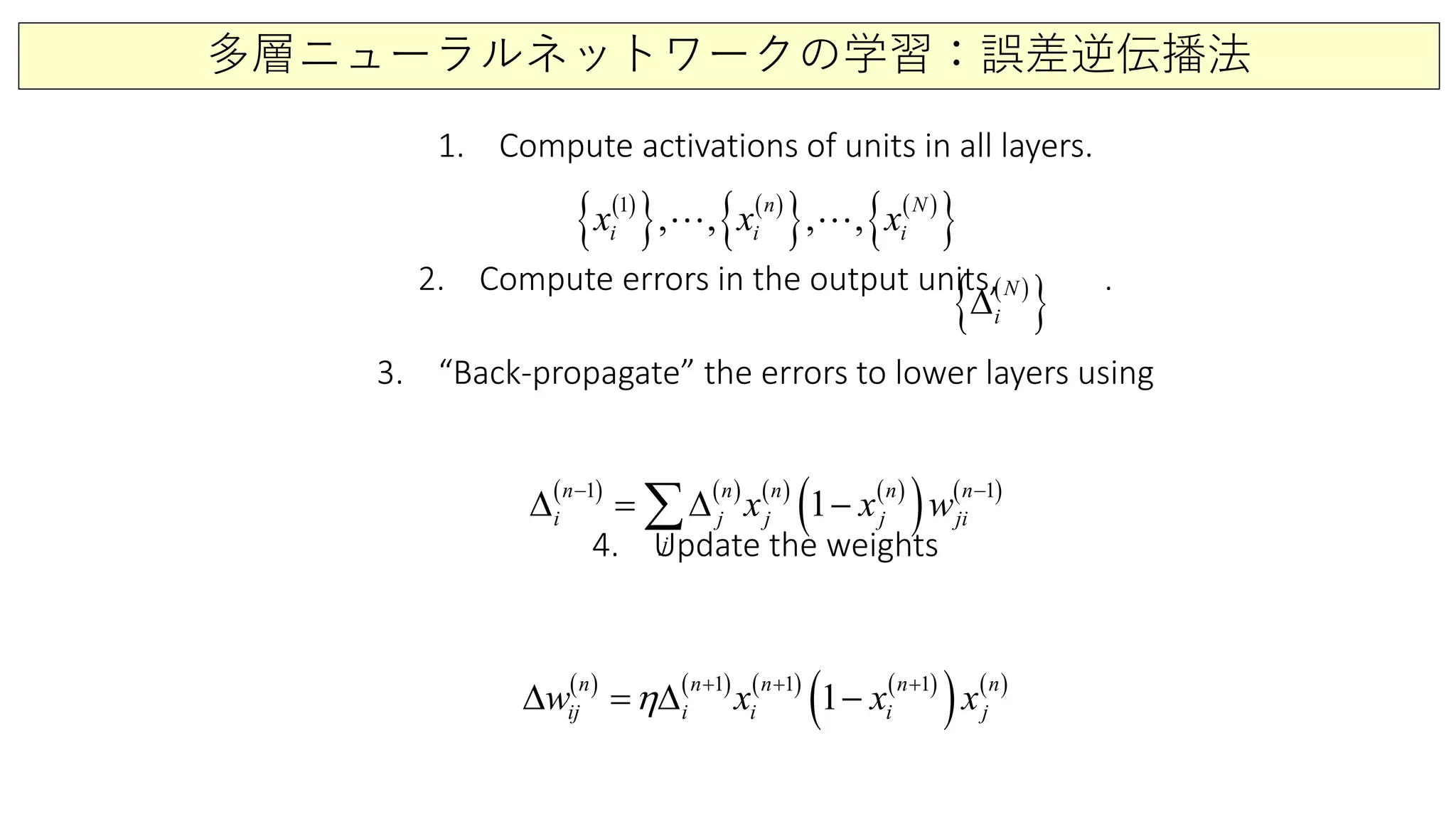 多層ニューラルネットワークの学習：誤差逆伝播法
1. Compute activations of units in all layers.
2. Compute errors in the output units, .
3. “Back-propagate” the errors to lower layers using
4. Update the weights
( )
{ } ( )
{ } ( )
{ }1
,, , ,n N
i i ix x x 
( )
{ }N
i∆
( ) ( ) ( ) ( )
( ) ( )1 1
1
n n n n n
i j j j ji
j
x x w
− −
∆ = ∆ −∑
( ) ( ) ( ) ( )
( ) ( )1 1 1
1n n n n n
ij i i i jw x x xη + + +
∆ =∆ −
 