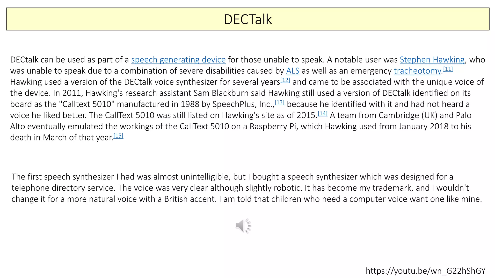 DECTalk
DECtalk can be used as part of a speech generating device for those unable to speak. A notable user was Stephen Hawking, who
was unable to speak due to a combination of severe disabilities caused by ALS as well as an emergency tracheotomy.[11]
Hawking used a version of the DECtalk voice synthesizer for several years[12] and came to be associated with the unique voice of
the device. In 2011, Hawking's research assistant Sam Blackburn said Hawking still used a version of DECtalk identified on its
board as the "Calltext 5010" manufactured in 1988 by SpeechPlus, Inc.,[13] because he identified with it and had not heard a
voice he liked better. The CallText 5010 was still listed on Hawking's site as of 2015.[14] A team from Cambridge (UK) and Palo
Alto eventually emulated the workings of the CallText 5010 on a Raspberry Pi, which Hawking used from January 2018 to his
death in March of that year.[15]
The first speech synthesizer I had was almost unintelligible, but I bought a speech synthesizer which was designed for a
telephone directory service. The voice was very clear although slightly robotic. It has become my trademark, and I wouldn't
change it for a more natural voice with a British accent. I am told that children who need a computer voice want one like mine.
https://youtu.be/wn_G22hShGY
 