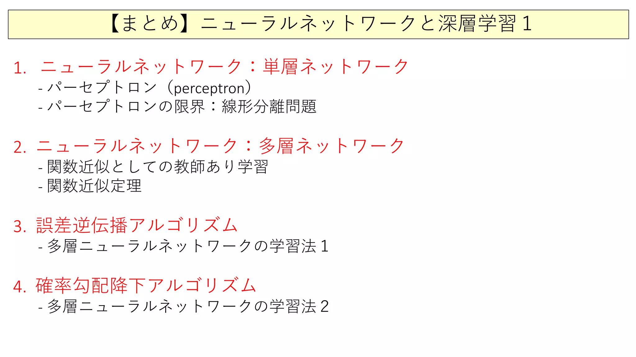 【まとめ】ニューラルネットワークと深層学習１
1. ニューラルネットワーク：単層ネットワーク
- パーセプトロン（perceptron）
- パーセプトロンの限界：線形分離問題
2. ニューラルネットワーク：多層ネットワーク
- 関数近似としての教師あり学習
- 関数近似定理
3. 誤差逆伝播アルゴリズム
- 多層ニューラルネットワークの学習法１
4. 確率勾配降下アルゴリズム
- 多層ニューラルネットワークの学習法２
 